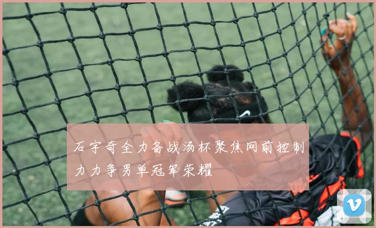 石宇奇全力备战汤杯聚焦网前控制力力争男单冠军荣耀